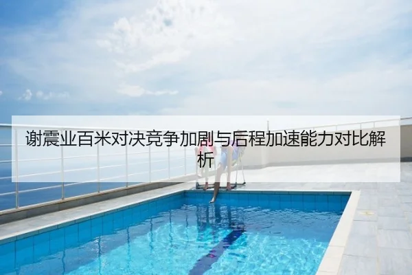 谢震业百米对决竞争加剧与后程加速能力对比解析