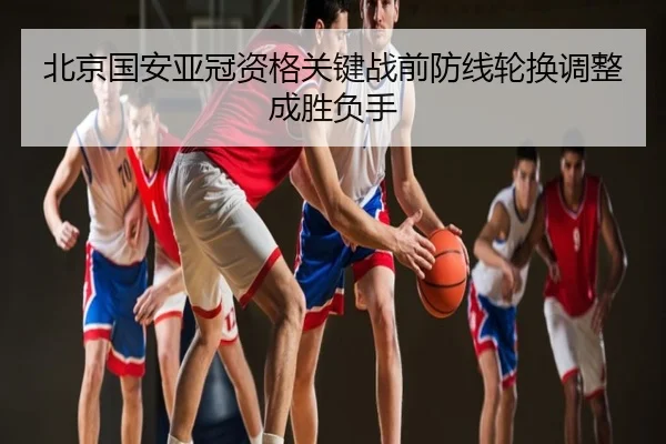 北京国安亚冠资格关键战前防线轮换调整成胜负手