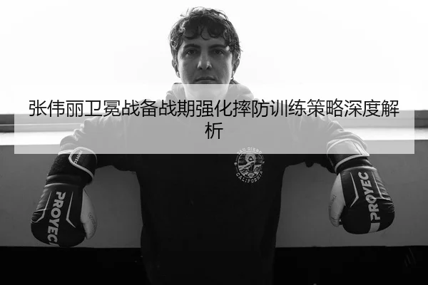 张伟丽卫冕战备战期强化摔防训练策略深度解析