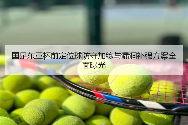 国足东亚杯前定位球防守加练与漏洞补强方案全面曝光
