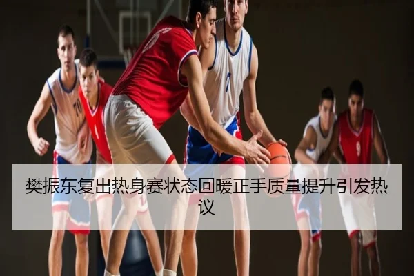 樊振东复出热身赛状态回暖正手质量提升引发热议