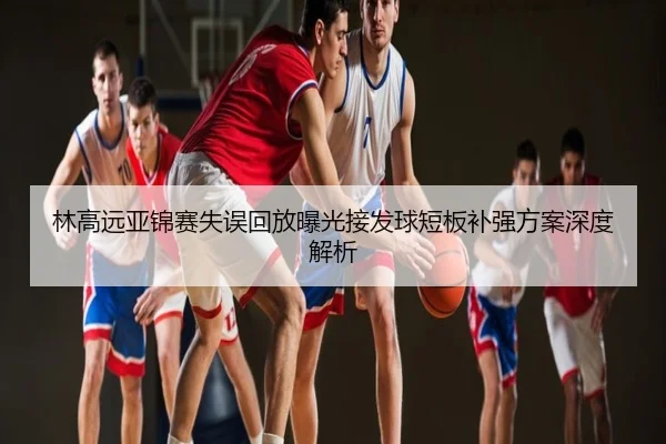 林高远亚锦赛失误回放曝光接发球短板补强方案深度解析