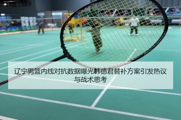 辽宁男篮内线对抗数据曝光韩德君替补方案引发热议与战术思考
