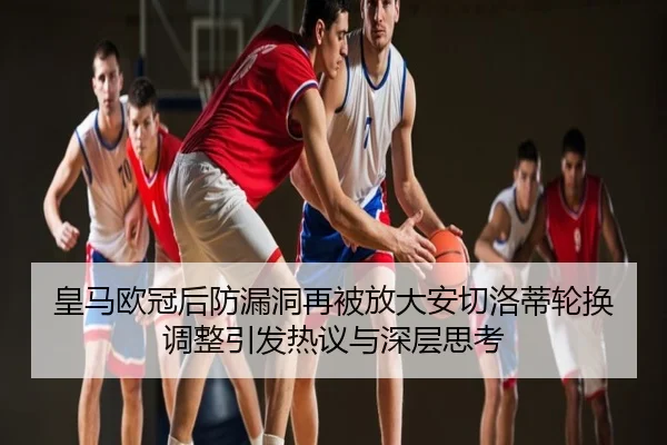 皇马欧冠后防漏洞再被放大安切洛蒂轮换调整引发热议与深层思考