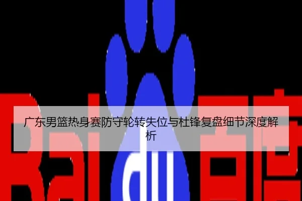 广东男篮热身赛防守轮转失位与杜锋复盘细节深度解析