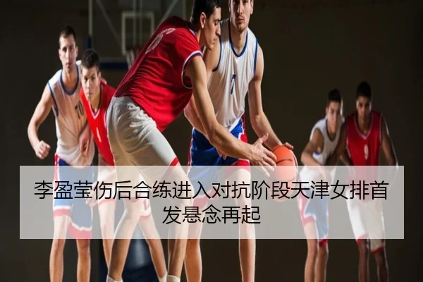 李盈莹伤后合练进入对抗阶段天津女排首发悬念再起