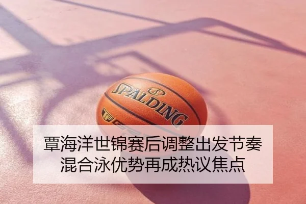 覃海洋世锦赛后调整出发节奏 混合泳优势再成热议焦点