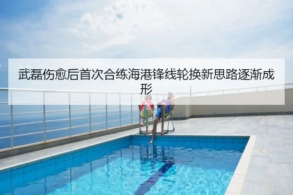 武磊伤愈后首次合练海港锋线轮换新思路逐渐成形